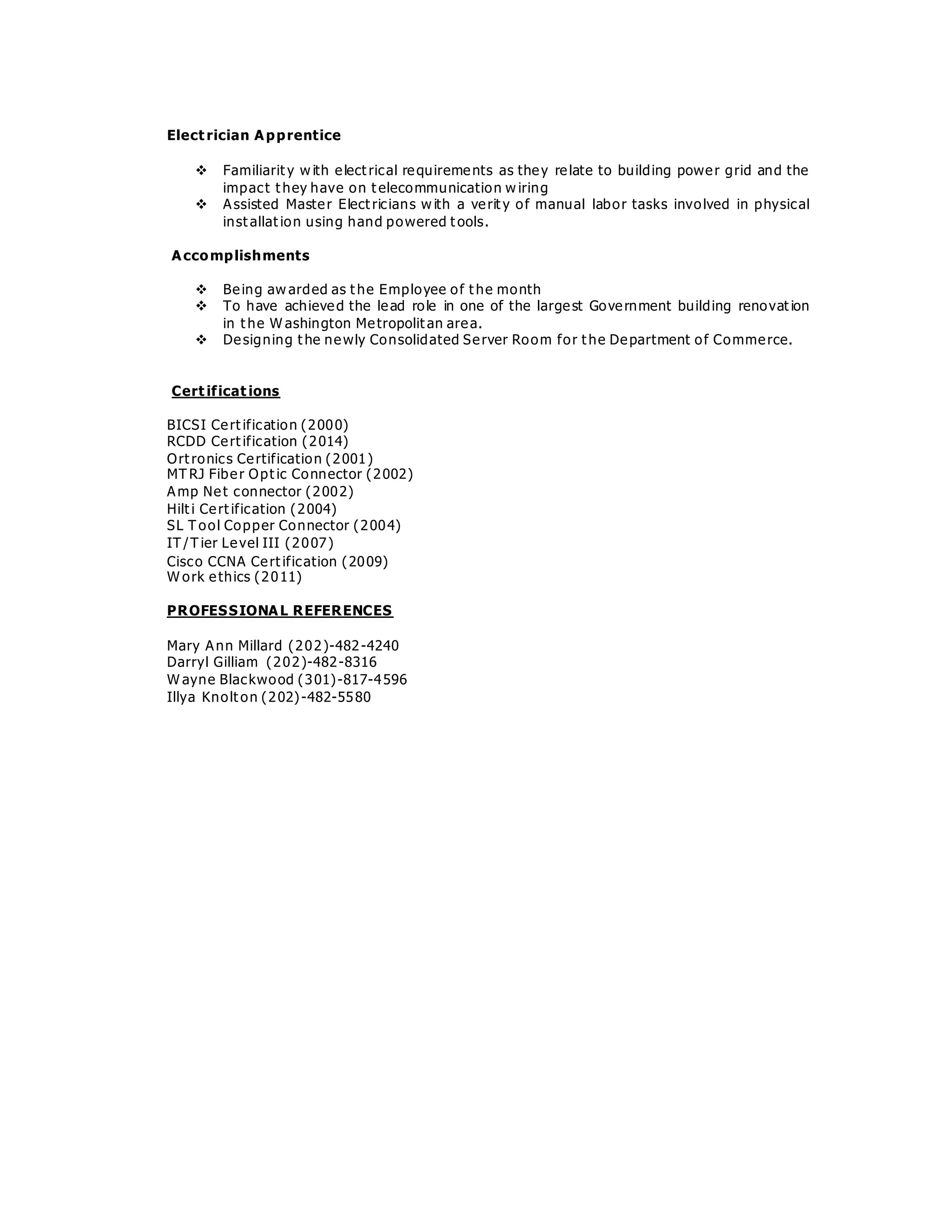 Elect rician Apprentice
 Familiarit y w ith elect rical requirements as they relate to building power grid and the
impact t hey have on t elecommunication w iring
 Assisted Master Elect ricians w ith a verit y of manual labor tasks involved in physical
inst allat ion using hand powered t ools.
Accomplishments
 Being aw arded as t he Employee of t he month
 To have achieved the lead role in one of the largest Government building renovat ion
in t he W ashington Metropolit an area.
 Designing t he newly Consolidated Server Room for t he Department of Commerce.
Cert ificat ions
BICSI Cert ification (2000)
RCDD Cert ification (2014)
Ort ronics Certification (2001)
MT RJ Fiber Opt ic Connector (2002)
Amp Net connector (2002)
Hilt i Cert ification (2004)
SL T ool Copper Connector (2004)
IT /T ier Level III (2007)
Cisco CCNA Cert ification (2009)
W ork ethics (2011)
PROFESSIONAL REFERENCES
Mary Ann Millard (202)-482-4240
Darryl Gilliam (202)-482-8316
W ayne Blackwood (301)-817-4596
Illya Knolt on (202)-482-5580
 