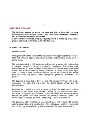 -1-
EXECUTIVE SUMMARY
The business focuses on buying raw hides and skins (a by-product of meat
industry) from abattoirs and hunters, sent them in for processing, thereafter
sell to prominent buyers in the market.
A demand for hand made, unique, original product is increasing along with a
greater appreciation for the hand made elements.
BUSINESS OVERVIEW
1. Business profile
Through love of art the owner of the close corporation appreciated the beauty of
hides and skins and decided to pursue his dreams of buying and selling them to
earn a living.
The business started in 2007 supported and founded by owner who embarked on
a thorough research on the product and the competitors. From selling small
items of crafted art which he bough from crafters and some of which he designed
himself which was followed by selling of one or two hides mainly from Nguni
cows. As soon as sales from hides were on demand he opted for wild animal
skins and hides like zebra, jackal, springbuck, gemsbuck, wildebeest, and
giraffe.
The business is made out of three people, the Managing Director who is also
responsible for sales and marketing, the Client Liaison officer and the
Administrator.
Presently the company’s focus is to target big buyers in order to supply large
quantities of refurbished hides and skins, mainly for providing nature’s beauty
and style to sophisticated consumers in African homes with exclusive leather
texture and game skins; that provides the ultimate underfoot comfort and
interior deco, traditional costumes, leather rugs, African masks and art.
The company, after developing a sound client base, will venture into tanning,
cutting, preservation and conditioning. This will require machinery, chemicals,
and vehicles for transportation as well as manpower for exporting purposes.
 