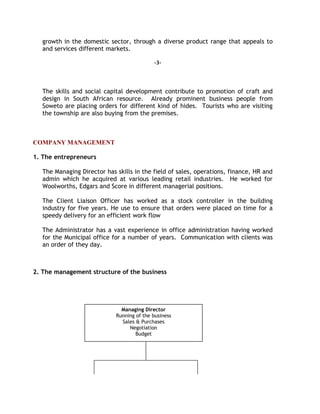 growth in the domestic sector, through a diverse product range that appeals to
and services different markets.
-3-
The skills and social capital development contribute to promotion of craft and
design in South African resource. Already prominent business people from
Soweto are placing orders for different kind of hides. Tourists who are visiting
the township are also buying from the premises.
COMPANY MANAGEMENT
1. The entrepreneurs
The Managing Director has skills in the field of sales, operations, finance, HR and
admin which he acquired at various leading retail industries. He worked for
Woolworths, Edgars and Score in different managerial positions.
The Client Liaison Officer has worked as a stock controller in the building
industry for five years. He use to ensure that orders were placed on time for a
speedy delivery for an efficient work flow
The Administrator has a vast experience in office administration having worked
for the Municipal office for a number of years. Communication with clients was
an order of they day.
2. The management structure of the business
Managing Director
Running of the business
Sales & Purchases
Negotiation
Budget
 