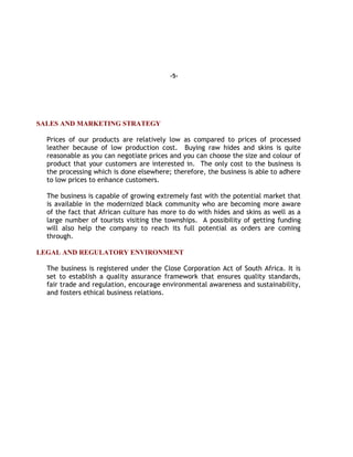 -5-
SALES AND MARKETING STRATEGY
Prices of our products are relatively low as compared to prices of processed
leather because of low production cost. Buying raw hides and skins is quite
reasonable as you can negotiate prices and you can choose the size and colour of
product that your customers are interested in. The only cost to the business is
the processing which is done elsewhere; therefore, the business is able to adhere
to low prices to enhance customers.
The business is capable of growing extremely fast with the potential market that
is available in the modernized black community who are becoming more aware
of the fact that African culture has more to do with hides and skins as well as a
large number of tourists visiting the townships. A possibility of getting funding
will also help the company to reach its full potential as orders are coming
through.
LEGAL AND REGULATORY ENVIRONMENT
The business is registered under the Close Corporation Act of South Africa. It is
set to establish a quality assurance framework that ensures quality standards,
fair trade and regulation, encourage environmental awareness and sustainability,
and fosters ethical business relations.
 