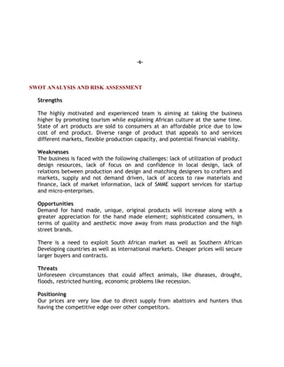 -6-
SWOT ANALYSIS AND RISK ASSESSMENT
Strengths
The highly motivated and experienced team is aiming at taking the business
higher by promoting tourism while explaining African culture at the same time.
State of art products are sold to consumers at an affordable price due to low
cost of end product. Diverse range of product that appeals to and services
different markets, flexible production capacity, and potential financial viability.
Weaknesses
The business is faced with the following challenges: lack of utilization of product
design resources, lack of focus on and confidence in local design, lack of
relations between production and design and matching designers to crafters and
markets, supply and not demand driven, lack of access to raw materials and
finance, lack of market information, lack of SMME support services for startup
and micro-enterprises.
Opportunities
Demand for hand made, unique, original products will increase along with a
greater appreciation for the hand made element; sophisticated consumers, in
terms of quality and aesthetic move away from mass production and the high
street brands.
There is a need to exploit South African market as well as Southern African
Developing countries as well as international markets. Cheaper prices will secure
larger buyers and contracts.
Threats
Unforeseen circumstances that could affect animals, like diseases, drought,
floods, restricted hunting, economic problems like recession.
Positioning
Our prices are very low due to direct supply from abattoirs and hunters thus
having the competitive edge over other competitors.
 
