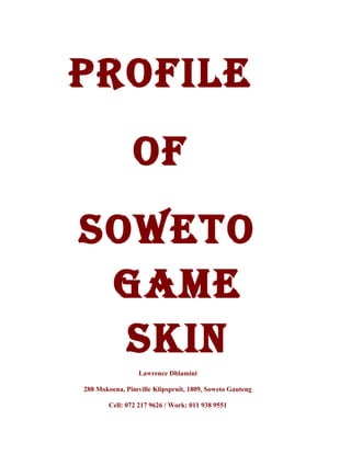 Profile
of
Soweto
Game
Skin
Lawrence Dhlamini
288 Mokoena, Pimville Klipspruit, 1809, Soweto Gauteng
Cell: 072 217 9626 / Work: 011 938 9551
 