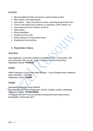10 | P a g e
Key Duties:
 Musculo-skeletal disorders and injuries in general private practice
 Mine workers’ work related injuries
 Sport injuries – rugby, long distance running, swimming and gymnastic clubs
 Chronic mine related chest conditions e.g. asbestosis, COPD, asthma, CA
 Laser treatment for skin conditions and burns
 Spinal injuries
 Stroke rehabilitation
 Hospital and home visits
 Equine therapy for running related injuries
 Disabled sport club coaching
5. Registration History
South Africa:
Initial Registration: South African Medical and Dental Council – 10 December, 1993
Since December 1993, annually: Health Professions Council of South Africa
Registration Number: PT0052507
England:
Health Professions Council of the United Kingdom – Council Supplementary to Medicine
Date: 01/03/1995 – 31/03/1995
Registration number: PH48606.
Australia:
Australian Physiotherapy Board (AHPRA)
Physiotherapist with General Registration, with NIL conditions and NIL undertakings
Registration number: PHY0001585685
First issued: 19/07/2013 Post successfully completing APA examination process
Renewal due: 30 November 2016
 
