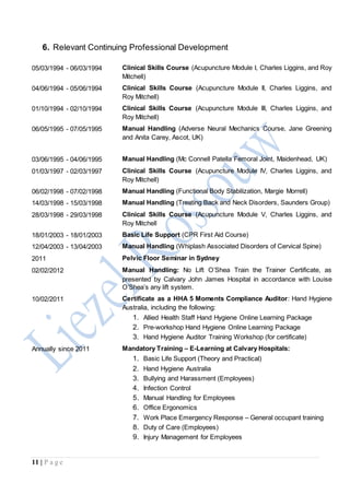 11 | P a g e
6. Relevant Continuing Professional Development
05/03/1994 - 06/03/1994 Clinical Skills Course (Acupuncture Module I, Charles Liggins, and Roy
Mitchell)
04/06/1994 - 05/06/1994 Clinical Skills Course (Acupuncture Module II, Charles Liggins, and
Roy Mitchell)
01/10/1994 - 02/10/1994 Clinical Skills Course (Acupuncture Module III, Charles Liggins, and
Roy Mitchell)
06/05/1995 - 07/05/1995 Manual Handling (Adverse Neural Mechanics Course, Jane Greening
and Anita Carey, Ascot, UK)
03/06/1995 - 04/06/1995 Manual Handling (Mc Connell Patella Femoral Joint, Maidenhead, UK)
01/03/1997 - 02/03/1997 Clinical Skills Course (Acupuncture Module IV, Charles Liggins, and
Roy Mitchell)
06/02/1998 - 07/02/1998 Manual Handling (Functional Body Stabilization, Margie Morrell)
14/03/1998 - 15/03/1998 Manual Handling (Treating Back and Neck Disorders, Saunders Group)
28/03/1998 - 29/03/1998 Clinical Skills Course (Acupuncture Module V, Charles Liggins, and
Roy Mitchell
18/01/2003 - 18/01/2003 Basic Life Support (CPR First Aid Course)
12/04/2003 - 13/04/2003 Manual Handling (Whiplash Associated Disorders of Cervical Spine)
2011 Pelvic Floor Seminar in Sydney
02/02/2012 Manual Handling: No Lift O’Shea Train the Trainer Certificate, as
presented by Calvary John James Hospital in accordance with Louise
O’Shea’s any lift system.
10/02/2011 Certificate as a HHA 5 Moments Compliance Auditor: Hand Hygiene
Australia, including the following:
1. Allied Health Staff Hand Hygiene Online Learning Package
2. Pre-workshop Hand Hygiene Online Learning Package
3. Hand Hygiene Auditor Training Workshop (for certificate)
Annually since 2011 Mandatory Training – E-Learning at Calvary Hospitals:
1. Basic Life Support (Theory and Practical)
2. Hand Hygiene Australia
3. Bullying and Harassment (Employees)
4. Infection Control
5. Manual Handling for Employees
6. Office Ergonomics
7. Work Place Emergency Response – General occupant training
8. Duty of Care (Employees)
9. Injury Management for Employees
 
