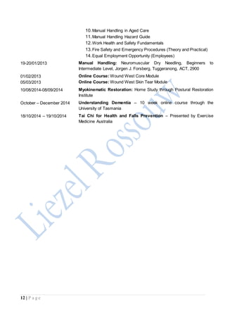 12 | P a g e
10.Manual Handling in Aged Care
11.Manual Handling Hazard Guide
12.Work Health and Safety Fundamentals
13.Fire Safety and Emergency Procedures (Theory and Practical)
14.Equal Employment Opportunity (Employees)
19-20/01/2013 Manual Handling: Neuromuscular Dry Needling, Beginners to
Intermediate Level, Jorgen J. Forsberg, Tuggeranong, ACT, 2900
01/02/2013
05/03/2013
Online Course: Wound West Core Module
Online Course: Wound West Skin Tear Module
10/08/2014-08/09/2014 Myokinematic Restoration: Home Study through Postural Restoration
Institute
October – December 2014 Understanding Dementia – 10 week online course through the
University of Tasmania
18/10/2014 – 19/10/2014 Tai Chi for Health and Falls Prevention – Presented by Exercise
Medicine Australia
 