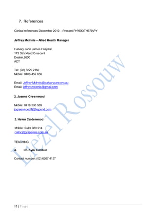13 | P a g e
7. References
Clinical references December 2010 – Present PHYSIOTHERAPY
Jeffrey McInnis – Allied Health Manager
Calvary John James Hospital
173 Strickland Crescent
Deakin,2600
ACT
Tel: (02) 6229 2150
Mobile: 0406 452 656
Email: Jeffrey.McInnis@calvarycare.org.au
Email: jeffrey.mcinnis@gmail.com
2. Joanne Greenwood
Mobile: 0418 238 589
jogreenwood1@bigpond.com
3. Helen Calderwood
Mobile: 0449 089 914
colinc@grapevine.com.au
TEACHING:
4. Dr. Kym Turnbull
Contact number: (02) 6207 4157
 
