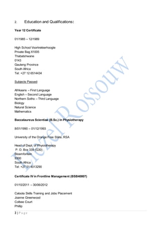 2 | P a g e
2. Education and Qualifications:
Year 12 Certificate
01/1985 – 12/1989
High School Voortrekkerhoogte
Private Bag X1005
Thabatshwane
0143
Gauteng Province
South Africa
Tel: +27 12 6514434
Subjects Passed:
Afrikaans – First Language
English – Second Language
Northern Sotho – Third Language
Biology
Natural Science
Mathematics
Baccalaureus Scientiae (B.Sc.) in Physiotherapy
8/01/1990 – 01/12/1993
University of the Orange Free State, RSA
Head of Dept. of Physiotherapy
P. O. Box 339 (G30)
Bloemfontein
9300
South Africa
Tel: +27 51 4013290
Certificate IV in Frontline Management (BSB40807)
01/10/2011 – 30/06/2012
Caloola Skills Training and Jobs Placement
Joanne Greenwood
Colbee Court
Phillip
 