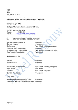 3 | P a g e
ACT
2606
Tel: (02) 6215 7800
Certificate IV in Training and Assessment (TAE40110)
Completed April 2015
College of Transformation, Education and Training
Contact: Joanne Greenwood
Mobile: 0418 238 589
Email: jogreenwood1@bigpond.com
3. Relevant Clinical/Procedural Skills
General Medical Conditions Competent
General Surgery Competent
Orthopedics Well Skilled, extremely competent
Neurology and Neurosurgery Competent
Post joint surgery Rehabilitation Well skilled, Extremely competent
Post Trauma Rehabilitation Well skilled
Intensive Care Units:
General Competent
Cardio-thoracic Competent
Treatment of Back and Neck Well Skilled, extremely competent
Sport Injuries Well skilled
Geriatrics Well Skilled, competent
Geriatric Rehabilitation Competent
Aged Care:
Pain Management Program (ACFI 4b) Competent
Residential Aged Care Assessment (RAC) Competent
 