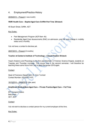 4 | P a g e
4. Employment/Practice History
28/09/2015 – Present (~one month)
VIVIR Health Care – Baptist Aged Care Griffith Part Time 32h/week
45 Stuart Street, Griffith, ACT
Key Duties:
 Pain Management Program (ACFI Item 4b)
 Residential Aged Care Assessments (RAC) on admission, post fall, post change in mobility
status and 3 monthly
I do not have a contact to disclose yet.
28/07/2015 – Present (3 months)
Teacher at Canberra Institute of Technology – Casual Position 5h/week
I teach Anatomy and Physiology to the first year Bachelor in Forensic Science Degree, students on
Tuesday and Thursday mornings. The course runs in the second semester, I will therefore be
teaching these same hours from July to early December 2016 again.
Contact:
Head of Forensics Department: Dr. Kym Turnbull
Contact Number: (02) 6207 4157
16/10/2014 – 25/09/2015 (one year)
HelpStreet Medical/Atom Aged Care – Private Practice/Aged Care – Full Time
IRT Kangara Waters
Belconnen
ACT, 2617
Contact:
I do not wish to disclose a contact person for my current employer at this time.
Key Duties:
 