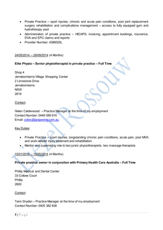 5 | P a g e
 Private Practice – sport injuries, chronic and acute pain conditions, post joint replacement
surgery rehabilitation and complications management – access to fully equipped gym and
hydrotherapy pool
 Administration of private practice – HICAPS, invoicing, appointment bookings, insurance,
DVA and EPC claims and reports
 Provider Number: 4386025L
24/05/2014 – 29/09/2014 (4 Months)
Elite Physio – Senior physiotherapist in private practice – Full Time
Shop 4
Jerrabomberra Village Shopping Center
2 Limestone Drive
Jerrabomberra
NSW
2619
Contact:
Helen Calderwood: – Practice Manager at the time of my employment
Contact Number: 0449 089 914
Email: colinc@grapevine.com.au
Key Duties:
 Private Practice – sport injuries, longstanding chronic pain conditions, acute pain, post MVA
and work related injury treatment and rehabilitation
 Mentor and supervising role to two junior physiotherapists, two massage therapists
15/01/2014 – 15/05/2014 (4 Months)
Private practice owner in conjunction with Primary Health Care Australia – Full Time
Phillip Medical and Dental Center
33 Colbee Court
Phillip
2600
Contact:
Tarin Dryden – Practice Manager at the time of my employment
Contact Number: 0405 382 838
 