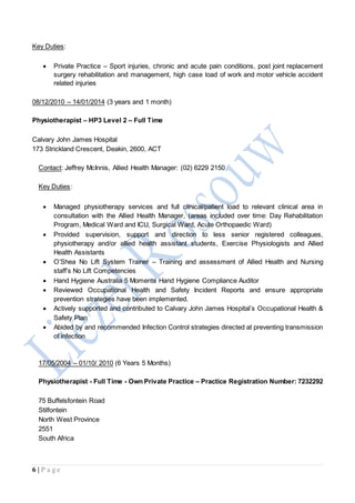 6 | P a g e
Key Duties:
 Private Practice – Sport injuries, chronic and acute pain conditions, post joint replacement
surgery rehabilitation and management, high case load of work and motor vehicle accident
related injuries
08/12/2010 – 14/01/2014 (3 years and 1 month)
Physiotherapist – HP3 Level 2 – Full Time
Calvary John James Hospital
173 Strickland Crescent, Deakin, 2600, ACT
Contact: Jeffrey McInnis, Allied Health Manager: (02) 6229 2150
Key Duties:
17/05/2004 – 01/10/ 2010 (6 Years 5 Months)
Physiotherapist - Full Time - Own Private Practice – Practice Registration Number: 7232292
75 Buffelsfontein Road
Stilfontein
North West Province
2551
South Africa
 Managed physiotherapy services and full clinical/patient load to relevant clinical area in
consultation with the Allied Health Manager, (areas included over time: Day Rehabilitation
Program, Medical Ward and ICU, Surgical Ward, Acute Orthopaedic Ward)
 Provided supervision, support and direction to less senior registered colleagues,
physiotherapy and/or allied health assistant students, Exercise Physiologists and Allied
Health Assistants
 O’Shea No Lift System Trainer – Training and assessment of Allied Health and Nursing
staff’s No Lift Competencies
 Hand Hygiene Australia 5 Moments Hand Hygiene Compliance Auditor
 Reviewed Occupational Health and Safety Incident Reports and ensure appropriate
prevention strategies have been implemented.
 Actively supported and contributed to Calvary John James Hospital’s Occupational Health &
Safety Plan
 Abided by and recommended Infection Control strategies directed at preventing transmission
of infection
 