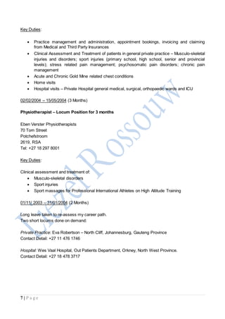7 | P a g e
Key Duties:
 Practice management and administration, appointment bookings, invoicing and claiming
from Medical and Third Party Insurances
 Clinical Assessment and Treatment of patients in general private practice – Musculo-skeletal
injuries and disorders; sport injuries (primary school, high school, senior and provincial
levels); stress related pain management; psychosomatic pain disorders; chronic pain
management
 Acute and Chronic Gold Mine related chest conditions
 Home visits
 Hospital visits – Private Hospital general medical, surgical, orthopaedic wards and ICU
02/02/2004 – 15/05/2004 (3 Months)
Physiotherapist – Locum Position for 3 months
Eben Verster Physiotherapists
70 Tom Street
Potchefstroom
2619, RSA
Tel: +27 18 297 8001
Key Duties:
Clinical assessment and treatment of:
 Musculo-skeletal disorders
 Sport injuries
 Sport massages for Professional International Athletes on High Altitude Training
01/11/ 2003 – 31/01/2004 (2 Months)
Long leave taken to re-assess my career path.
Two short locums done on demand:
Private Practice: Eva Robertson – North Cliff, Johannesburg, Gauteng Province
Contact Detail: +27 11 476 1746
Hospital: Wes Vaal Hospital, Out Patients Department, Orkney, North West Province.
Contact Detail: +27 18 478 3717
 