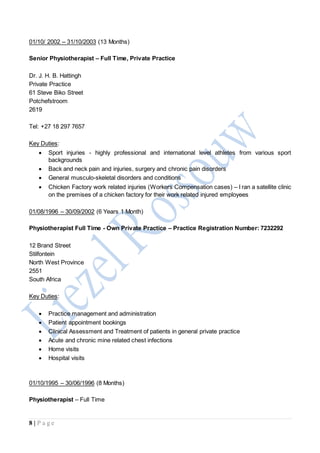 8 | P a g e
01/10/ 2002 – 31/10/2003 (13 Months)
Senior Physiotherapist – Full Time, Private Practice
Dr. J. H. B. Hattingh
Private Practice
61 Steve Biko Street
Potchefstroom
2619
Tel: +27 18 297 7657
Key Duties:
 Sport injuries - highly professional and international level athletes from various sport
backgrounds
 Back and neck pain and injuries, surgery and chronic pain disorders
 General musculo-skeletal disorders and conditions
 Chicken Factory work related injuries (Workers Compensation cases) – I ran a satellite clinic
on the premises of a chicken factory for their work related injured employees
01/08/1996 – 30/09/2002 (6 Years 1 Month)
Physiotherapist Full Time - Own Private Practice – Practice Registration Number: 7232292
12 Brand Street
Stilfontein
North West Province
2551
South Africa
Key Duties:
 Practice management and administration
 Patient appointment bookings
 Clinical Assessment and Treatment of patients in general private practice
 Acute and chronic mine related chest infections
 Home visits
 Hospital visits
01/10/1995 – 30/06/1996 (8 Months)
Physiotherapist – Full Time
 
