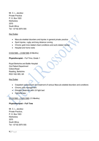 9 | P a g e
Mr. C. L. Jacobsz
Private Practice
P. O. Box 1503
Klerksdorp
2570
South Africa
Tel: +27 82 2975 555
Key Duties:
 Musculo-skeletal disorders and injuries in general private practice
 Sport injuries, rugby and long distance running
 Chronic gold mine related chest conditions and work related injuries
 Hospital and home visits
01/03/1995 – 31/08/1995 (6 Months)
Physiotherapist – Full Time, Grade 1
Royal Berkshire and Battle Hospital
Out Patient Department
Oxford Road
Reading, Berkshire
RG3 1AG 805, UK
Key Duties:
 Outpatient assessment and treatment of various Musculo-skeletal disorders and conditions
 Chronic pain management
 Shingles treatment with UV light bed
 Hydrotherapy
01/12/1993 – 31/01/1995 (13 Months)
Physiotherapist – Full Time
Mr. C. L. Jacobsz
Private Practice,
P. O. Box 1503
Klerksdorp
2570
South Africa
Tel: +27 82 2975 555
 