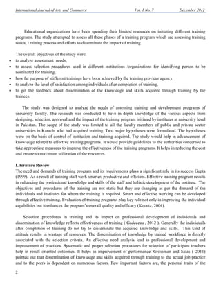 International Journal of Arts and Commerce Vol. 1 o. 7 December 2012
2
Educational organizations have been spending their limited resources on initiating different training
programs. The study attempted to assess all these phases of a training program which are assessing training
needs, t raining process and efforts to disseminate the impact of training.
The overall objectives of the study were:
• to analyze assessment needs,
• to assess selection procedures used in different institutions /organizations for identifying person to be
nominated for training,
• how far purpose of different trainings have been achieved by the training provider agency,
• to analyze the level of satisfaction among individuals after completion of training,
• to get the feedback about dissemination of the knowledge and skills acquired through training by the
trainees.
The study was designed to analyze the needs of assessing training and development programs of
university faculty. The research was conducted to have in depth knowledge of the various aspects from
designing, selection, approval and the impact of the training program initiated by institutes at university level
in Pakistan. The scope of the study was limited to all the faculty members of public and private sector
universities in Karachi who had acquired training. Two major hypotheses were formulated. The hypotheses
were on the basis of control of institution and training acquired. The study would help in advancement of
knowledge related to effective training programs. It would provide guidelines to the authorities concerned to
take appropriate measures to improve the effectiveness of the training programs. It helps in reducing the cost
and ensure to maximum utilization of the resources.
Literature Review
The need and demands of training program and its requirements plays a significant role in its success Gupta
(1999). As a result of training staff work smarter, productive and efficient. Effective training program results
in enhancing the professional knowledge and skills of the staff and holistic development of the institute. The
objectives and procedures of the training are not static but they are changing as per the demand of the
individuals and institutes for whom the training is required. Smart and effective working can be developed
through effective training. Evaluation of training programs play key role not only in improving the individual
capabilities but it enhances the program’s overall quality and efficacy (Koontz, 2004).
Selection procedures in training and its impact on professional development of individuals and
dissemination of knowledge reflects effectiveness of training ( Gadeceau , 2012 ). Generally the individuals
after completion of training do not try to disseminate the acquired knowledge and skills. This kind of
attitude results in wastage of resources. The dissemination of knowledge by trained workforce is directly
associated with the selection criteria. An effective need analysis lead to professional development and
improvement of practices. Systematic and proper selection procedures for selection of participant teachers
help in result oriented outcomes. It helps in improvement of performance. Grossman and Salas ( 2011)
pointed out that dissemination of knowledge and skills acquired through training to the actual job practice
and to the peers is dependent on numerous factors. Few important factors are, the personal traits of the
 
