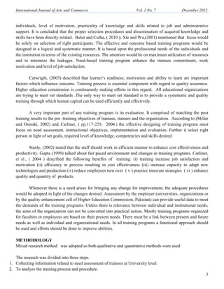 International Journal of Arts and Commerce Vol. 1 o. 7 December 2012
3
individuals, level of motivation, practicality of knowledge and skills related to job and administrative
support. It is concluded that the proper selection procedures and dissemination of acquired knowledge and
skills have been directly related. Bulut and Culha, ( 2010 ); Xie and Wu,(2001) mentioned that focus would
be solely on selection of right participants. The effective and outcome based training programs would be
designed in a logical and systematic manner. It is based upon the professional needs of the individuals and
the institution in terms of the existing resources. The attention would be on maximum utilization of resources
and to minimize the leakages. Need-based training program enhance the trainees commitment, work
motivation and level of job satisfaction.
Catwrigth, (2003) described that learner’s readiness; motivation and ability to learn are important
factors which influence outcome. Training process is essential component with regard to quality assurance.
Higher education commission is continuously making efforts in this regard. All educational organizations
are trying to meet set standards .The only way to meet set standard is to provide a systematic and quality
training through which human capital can be used efficiently and effectively.
A very important part of any training program is its evaluation. It comprised of matching the post
training results to the pre -training objectives of trainees, trainers and the organization. According to (Miller
and Osinski, 2002) and. Carliner, ( pp.117-229, 2004.) the effective designing of training program must
focus on need assessment, instructional objectives, implementation and evaluation. Further it select right
person in light of set goals, required level of knowledge, competencies and skills desired.
Stanly, (2002) stated that the staff should work in efficient manner to enhance cost effectiveness and
productivity. Gupta (1999) talked about fast paced environment and changes in training programs. Carliner,
et al., ( 2004 ) described the following benefits of training: (i) training increase job satisfaction and
motivation (ii) efficiency in process resulting in cost effectiveness (iii) increase capacity to adapt new
technologies and production (iv) reduce employees turn over ( v ) practice innovate strategies ( vi ) enhance
quality and quantity of products.
Whenever there is a need arises for bringing any change for improvement, the adequate procedures
would be adopted in light of the changes desired. Assessment by the employer (universities, organizations or
by the quality enhancement cell of Higher Education Commission, Pakistan) can provide useful data to meet
the demands of the training programs. Unless there is relevance between individual and institutional needs,
the aims of the organization can not be converted into practical action. Mostly training programs organized
for faculties or employees are based on their present needs. There must be a link between present and future
needs as well as individual and organizational needs. In all training programs a functional approach should
be used and efforts should be done to improve abilities.
METHODOLOGY
Mixed research method was adopted so both qualitative and quantitative methods were used
The research was divided into three steps.
1. Collecting information related to need assessment of trainees at University level.
2. To analyze the training process and procedure.
 