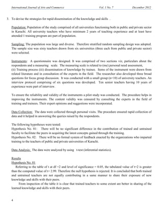 International Journal of Arts and Commerce Vol. 1 o. 7 December 2012
4
3. To devise the strategies for rapid dissemination of the knowledge and skills .
Population: Population of the study comprised of all universities functioning both in public and private sector
in Karachi. All university teachers who have minimum 2 years of teaching experience and at least have
attended 1 training program are part of population.
Sampling: The population was large and diverse. Therefore stratified random sampling design was adopted.
The sample size was sixty teachers drawn from six universities (three each from public and private sector)
were selected.
Instruments: A questionnaire was designed. It was comprised of two sections viz, particulars about the
respondents and a measuring scale. The measuring scale is related to (me) personal need assessment,
(ii) Training process (iii) dissemination of knowledge by trainee. Items of the instrument were drawn from
related literature and in consultation of the experts in the field. The researcher also developed three broad
questions for focus group discussion. It was conducted with a small group (n=10) of university teachers. An
interview protocol comprising of six questions was developed. Ten senior teachers having 10 years of
experience were part of interview.
To ensure the reliability and validity of the instruments a pilot study was conducted. The procedure helps in
improving the instruments. The content validity was censured by consulting the experts in the field of
training and trainees. Their expert opinions and suggestions were incorporated.
Data Collection: The data were collected through personal visits. The procedure ensured rapid collection of
data and it helped in answering the queries raised by the respondents.
The following hypotheses were tested:
Hypothesis No. 01: There will be no significant difference in the contribution of trained and untrained
faculty to facilitate the peers in acquiring the latest concepts gained through the training.
Hypothesis No. 02: There will be no formal system of feedback enacted by the organizations who imparted
training to the teachers of public and private universities of Karachi.
Data Analysis: The data were analyzed by using t-test (inferential statistics).
Results
Hypothesis No. 01
Referring to the table of t at df =2 and level of significance = 0.05, the tabulated value of t=2 is greater
than the computed value of t= 2.99. Therefore the null hypothesis is rejected. It is concluded that both trained
and untrained teachers are not equally contributing in a same manner to share their exposure of new
knowledge and skills with their peers.
From inspection of the table it is clear that trained teachers to some extent are better in sharing of the
learned knowledge and skills with their peers.
 