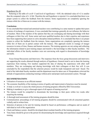 International Journal of Arts and Commerce Vol. 1 o. 7 December 2012
5
Hypothesis No. 02
Referring to the table of t at df =2 and level of significance = 0.05, the tabulated value of t=2 is smaller
than the computed value of t= 4.564. Therefore the null hypothesis is rejected. It is concluded that there is no
proper system to collect the feedback from the trainees. Some organizations are completely ignoring the
trainees while few of them are in contact with the trainees.
Conclusions
It was concluded that trained and untrained teachers were contributing in a same manner to update their peers
in terms of exchange of experiences. It was concluded that trainings generally do not influence the behavior
of teachers. Most of the teachers of the opinion that they are exchanging and sharing knowledge with their
colleagues at their free will. Some senior and more qualified teachers due to their expertise and experience
have been supporting their juniors to solve discipline-related problems. It is concluded that there is no proper
system to collect the feedback from the trainees. Some organizations are completely ignoring the trainees
while few of them are in partial contact with the trainees. This approach results in wastage of meager
resources in terms of time, finance and human resources. The training agencies are not caring and collecting
the information related to post training impact and transfer o the knowledge to other faculty members. The
individual efforts of the faculty members were not convincing with regard to dissemination of knowledge
and skills.
Focus Group Discussions and Interviews: The responses from the focus group discussions and interviews
are supporting the results obtained through analysis of hypotheses. General trend is not to share the learning
experience from training. Few teachers supported the idea of sharing the experiences with other staff
members. They are exchanging and sharing knowledge with their colleagues at their free will. It was
concluded by the respondents that the selection process would be made transparent and need –based. The
need of the individual faculty members and the department must be taken care of. Respondents criticized the
attitude of organizations conducting trainings without prior and proper need assessment system. Through
RECOMME DATIO S
• Utilization of resources in an efficient manner.
• The economic feasibility of the training in terms of quality and improvement of practices must be ensured.
• A body is evolved to assess the whole process of training programs offered by HEC/Universities
• Making it mandatory to give a thorough report of all aspects of training received
• The trainees would be compelled to disseminate the knowledge to their peers within two weeks after
acquiring the training.
• A thorough need assessment of the training programs should be done
• Communication: proceedings of all training programs should be communicated with all concerned quarters
verbally and in written form.
• Selection of persons to be sent for training should be based on performance ,willingness and on needs of
individual as well of the organization
• Check and balance system should be developed about resultant benefits of the training programs
• Time frame should be given to the person for disseminating the knowledge and experiences acquired through
training.
 
