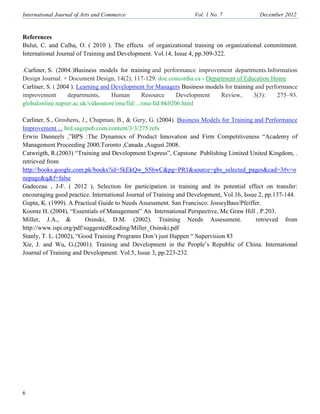 International Journal of Arts and Commerce Vol. 1 o. 7 December 2012
6
References
Bulut, C. and Culha, O. ( 2010 ). The effects of organizational training on organizational commitment.
International Journal of Training and Development. Vol.14, Issue 4, pp.309-322.
.Carliner, S. (2004.)Business models for training and performance improvement departments.Information
Design Journal. + Document Design, 14(2), 117-129. doe.concordia.ca › Department of Education Home
Carliner, S. ( 2004 ). Learning and Development for Managers Business models for training and performance
improvement departments, Human Resource Development Review, 3(3): 275–93.
globalonline.napier.ac.uk/videostore/enu/lld/.../enu-lld-bk0206.html
Carliner, S., Groshens, J., Chapman, B., & Gery, G. (2004). Business Models for Training and Performance
Improvement ... hrd.sagepub.com/content/3/3/275.refs
Erwin Danneels ,”BPS :The Dynamics of Product Innovation and Firm Competitiveness “Academy of
Management Proceeding 2000,Toronto ,Canada ,August 2008.
Catwrigth, R.(2003) “Training and Development Express”, Capstone Publishing Limited United Kingdom, .
retrieved from
http://books.google.com.pk/books?id=5kEkQw_S5hwC&pg=PR1&source=gbs_selected_pages&cad=3#v=o
nepage&q&f=false
Gadeceau , J-F. ( 2012 ), Selection for participation in training and its potential effect on transfer:
encouraging good practice. International Journal of Training and Development, Vol.16, Issue 2, pp.137-144.
Gupta, K. (1999). A Practical Guide to Needs Assessment. San Francisco: JosseyBass/Pfeiffer.
Koontz H. (2004), “Essentials of Management” An International Perspective, Mc Graw Hill , P.203.
Miller, J.A., & Osinski, D.M. (2002). Training Needs Assessment. retrieved from
http://www.ispi.org/pdf/suggestedReading/Miller_Osinski.pdf
Stanly, T. L. (2002), “Good Training Programs Don’t just Happen “ Supervision 83
Xie, J. and Wu, G.(2001). Training and Development in the People’s Republic of China. International
Journal of Training and Development. Vol.5, Issue 3, pp.223-232.
 