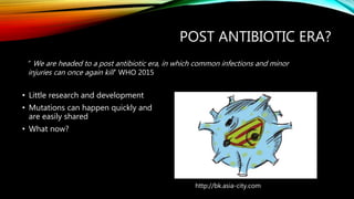 POST ANTIBIOTIC ERA?
• Little research and development
• Mutations can happen quickly and
are easily shared
• What now?
“ We are headed to a post antibiotic era, in which common infections and minor
injuries can once again kill” WHO 2015
http://bk.asia-city.com
 