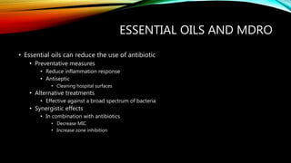 ESSENTIAL OILS AND MDRO
• Essential oils can reduce the use of antibiotic
• Preventative measures
• Reduce inflammation response
• Antiseptic
• Cleaning hospital surfaces
• Alternative treatments
• Effective against a broad spectrum of bacteria
• Synergistic effects
• In combination with antibiotics
• Decrease MIC
• Increase zone inhibition
 