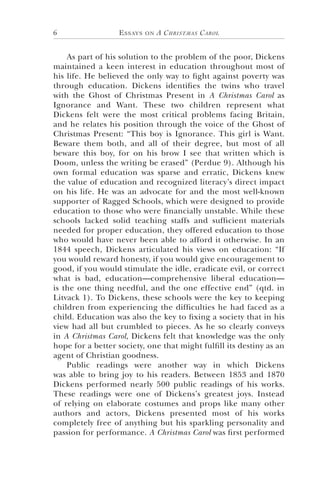 Essays on A Christmas Carol6
As part of his solution to the problem of the poor, Dickens
maintained a keen interest in education throughout most of
his life. He believed the only way to fight against poverty was
through education. Dickens identifies the twins who travel
with the Ghost of Christmas Present in A Christmas Carol as
Ignorance and Want. These two children represent what
Dickens felt were the most critical problems facing Britain,
and he relates his position through the voice of the Ghost of
Christmas Present: “This boy is Ignorance. This girl is Want.
Beware them both, and all of their degree, but most of all
beware this boy, for on his brow I see that written which is
Doom, unless the writing be erased” (Perdue 9). Although his
own formal education was sparse and erratic, Dickens knew
the value of education and recognized literacy’s direct impact
on his life. He was an advocate for and the most well-known
supporter of Ragged Schools, which were designed to provide
education to those who were financially unstable. While these
schools lacked solid teaching staffs and sufficient materials
needed for proper education, they offered education to those
who would have never been able to afford it otherwise. In an
1844 speech, Dickens articulated his views on education: “If
you would reward honesty, if you would give encouragement to
good, if you would stimulate the idle, eradicate evil, or correct
what is bad, education—comprehensive liberal education—
is the one thing needful, and the one effective end” (qtd. in
Litvack 1). To Dickens, these schools were the key to keeping
children from experiencing the difficulties he had faced as a
child. Education was also the key to fixing a society that in his
view had all but crumbled to pieces. As he so clearly conveys
in A Christmas Carol, Dickens felt that knowledge was the only
hope for a better society, one that might fulfill its destiny as an
agent of Christian goodness.
Public readings were another way in which Dickens
was able to bring joy to his readers. Between 1853 and 1870
Dickens performed nearly 500 public readings of his works.
These readings were one of Dickens’s greatest joys. Instead
of relying on elaborate costumes and props like many other
authors and actors, Dickens presented most of his works
completely free of anything but his sparkling personality and
passion for performance. A Christmas Carol was first performed
 