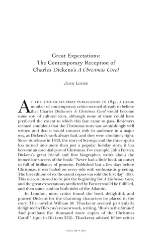 ENGL 498  2010
Great Expectations:
The Contemporary Reception of
Charles Dickens’s A Christmas Carol
Josh Lohse
A
t the time of its first publication in 1843, a large
number of contemporary critics seemed already to believe
that Charles Dickens’s A Christmas Carol would become
some sort of cultural icon, although none of them could have
predicted the extent to which this fate came to pass. Reviewers
seemed confident that the Christmas story was astonishingly well
written and that it would connect with its audience in a major
way, as Dickens’s work always had, and they were absolutely right.
Since its release in 1843, the story of Scrooge and the three spirits
has turned into more than just a popular holiday story; it has
become an essential part of Christmas. For example, John Forster,
Dickens’s great friend and first biographer, writes about the
immediate success of the book: “Never had a little book an outset
so full of brilliancy of promise. Published but a few days before
Christmas, it was hailed on every side with enthusiastic greeting.
The first edition of six thousand copies was sold the first day” (85).
This success proved to be just the beginning for A Christmas Carol,
and the great expectations predicted by Forster would be fulfilled,
and then some, and on both sides of the Atlantic.
In London, most critics found the book delightful, and
praised Dickens for the charming characters he placed in the
story. The novelist William M. Thackeray seemed particularly
delighted by Dickens’s newest work, writing, “Rush to the Strand!
And purchase five thousand more copies of the Christmas
Carol!” (qtd. in Dickens 232). Thackeray advised fellow critics
 