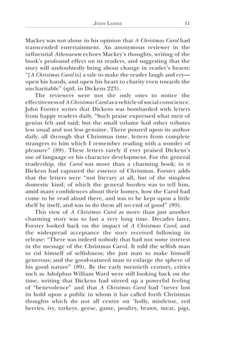 Josh Lohse 11
Mackey was not alone in his opinion that A Christmas Carol had
transcended entertainment. An anonymous reviewer in the
influential Athenaeum echoes Mackey’s thoughts, writing of the
book’s profound effect on its readers, and suggesting that the
story will undoubtedly bring about change in reader’s hearts:
“[A Christmas Carol is] a tale to make the reader laugh and cry—
open his hands, and open his heart to charity even towards the
uncharitable” (qtd. in Dickens 223).
The reviewers were not the only ones to notice the
effectiveness of A Christmas Carol as a vehicle of social conscience.
John Forster writes that Dickens was bombarded with letters
from happy readers daily. “Such praise expressed what men of
genius felt and said; but the small volume had other tributes
less usual and not less genuine. There poured upon its author
daily, all through that Christmas time, letters from complete
strangers to him which I remember reading with a wonder of
pleasure” (89). These letters rarely if ever praised Dickens’s
use of language or his character development. For the general
readership, the Carol was more than a charming book; in it
Dickens had captured the essence of Christmas. Forster adds
that the letters were “not literary at all, but of the simplest
domestic kind; of which the general burden was to tell him,
amid many confidences about their homes, how the Carol had
come to be read aloud there, and was to be kept upon a little
shelf by itself, and was to do them all no end of good” (89).
This view of A Christmas Carol as more than just another
charming story was to last a very long time. Decades later,
Forster looked back on the impact of A Christmas Carol, and
the widespread acceptance the story received following its
release: “There was indeed nobody that had not some interest
in the message of the Christmas Carol. It told the selfish man
to rid himself of selfishness; the just man to make himself
generous; and the good-natured man to enlarge the sphere of
his good nature” (89). By the early twentieth century, critics
such as Adolphus William Ward were still looking back on the
time, writing that Dickens had stirred up a powerful feeling
of “benevolence” and that A Christmas Carol had “never lost
its hold upon a public in whom it has called forth Christmas
thoughts which do not all centre on ‘holly, mistletoe, red
berries, ivy, turkeys, geese, game, poultry, brawn, meat, pigs,
 