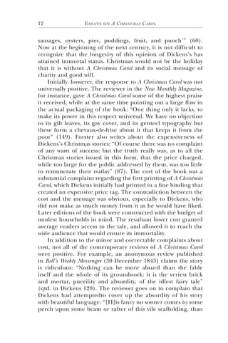 Essays on A Christmas Carol12
sausages, oysters, pies, puddings, fruit, and punch’” (60).
Now at the beginning of the next century, it is not difficult to
recognize that the longevity of this opinion of Dickens’s has
attained immortal status. Christmas would not be the holiday
that it is without A Christmas Carol and its social message of
charity and good will.
Initially, however, the response to A Christmas Carol was not
universally positive. The reviewer in the New Monthly Magazine,
for instance, gave A Christmas Carol some of the highest praise
it received, while at the same time pointing out a large flaw in
the actual packaging of the book: “One thing only it lacks, to
make its power in this respect universal. We have no objection
to its gilt leaves, its gay cover, and its genteel typography but
these form a chevaux-de-frise about it that keeps it from the
poor” (149). Forster also writes about the expensiveness of
Dickens’s Christmas stories: “Of course there was no complaint
of any want of success: but the truth really was, as to all the
Christmas stories issued in this form, that the price charged,
while too large for the public addressed by them, was too little
to remunerate their outlay” (87). The cost of the book was a
substantial complaint regarding the first printing of A Christmas
Carol, which Dickens initially had printed in a fine binding that
created an expensive price tag. The contradiction between the
cost and the message was obvious, especially to Dickens, who
did not make as much money from it as he would have liked.
Later editions of the book were constructed with the budget of
modest households in mind. The resultant lower cost granted
average readers access to the tale, and allowed it to reach the
wide audience that would ensure its immortality.
In addition to the minor and correctable complaints about
cost, not all of the contemporary reviews of A Christmas Carol
were positive. For example, an anonymous review published
in Bell’s Weekly Messenger (30 December 1843) claims the story
is ridiculous: “Nothing can be more absurd than the fable
itself and the whole of its groundwork: it is the veriest brick
and mortar, puerility and absurdity, of the idlest fairy tale”
(qtd. in Dickens 129). The reviewer goes on to complain that
Dickens had attemptedto cover up the absurdity of his story
with beautiful language: “[H]is fancy no sooner comes to some
perch upon some beam or rafter of this vile scaffolding, than
 