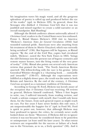 Josh Lohse 13
his imagination waves his magic wand, and all the gorgeous
splendour of poetry is called up and produced before the eye
of his reader” (qtd. in Dickens 129). In general, those few
Scrooges who disliked A Christmas Carol felt that it was too
jumbled and mixed together to create a solid narrative or an
overall standpoint. Bah Humbug!
Although the British audience almost universally adored A
Christmas Carol, readers in the United States were less enthused.
Penne L. Ristad blames Dickens’s 1842 visit to America:
“Dickens’s American Notes for General Circulation (1842) had
wounded national pride. Americans were also smarting from
his treatment of them in Martin Chuzzlewit, which was currently
being serialized” (136). But bygones will be bygones, as Ristad
reports: “By the end of the Civil War, copies had circulated
widely. ‘Dickens’, noted the New York Times in 1863, ‘brings
the old Christmas into the present out of bygone centuries and
remote manor houses, into the living rooms of the very poor
of to-day’” (136). Ristad also points out several early American
reviews that praised the book. “The North American Review
asserted: ‘His fellow-feeling with the race is his genius.’ John
Greenleaf Whittier thought it a ‘charming book . . . outwardly
and inwardly!’” (136–37). Although the expectations were
fulfilled at a slightly slower pace, the result was the same in both
Britain and America. By the end of the century, A Christmas
Carol was accepted as a customary tradition of Christmas.
According to George H. Ford, Dickens was keenly aware of
the reception that A Christmas Carol was receiving. Of reviews
in general, Dickens himself confessed, “When I first began
to write, too, I suffered intensely, from reading reviews, and
I made a solemn compact with myself, that I would only know
them, for the future, from such general report as might reach
my ears. For five years I have never broken this rule once, I
am unquestionably the happier for it” (qtd. in Ford 50). Ford
is quick to point out, however, that although Dickens may
have professed to ignore the critics, he certainly never really
looked down on them: “Moreover, if Dickens did try to ignore
reviews it was not because he considered them to be powerless
or unimportant (at least until his later years). To what extent
reviewers are responsible for the success or failure of a book
was to the Victorians, as to us, a lively question” (50). And it
 