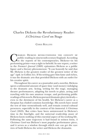 ENGL 498  2010
Charles Dickens the Revolutionary Reader:
A Christmas Carol on Stage
Chris Rollins
C
harles Dickens revolutionized the concept of
public reading in nineteenth-century England. According
to the reports of his contemporaries, Dickens—in his
performing prime—was a sight to behold. In one report, a writer
in the Freeman’s Journal (1869) epitomizes Dickens as a public
figure and a literary phenomenon: “It can honestly be said that
Mr. Dickens is the greatest reader of the greatest writer of the
age” (qtd. in Collins liv). If his writing gave him fame and riches,
it was the dramatic arts that provided Dickens with an outlet for
his creative spirit.
Throughout his career as a journalist and a novelist, Dickens
spent a substantial amount of spare time (and money) indulging
in the dramatic arts. Acting, writing for the stage, managing
theatre performances, adapting his novels to plays, acting and
traveling with his own amateur troupe, and performing public
readings of his novels, Dickens pursued dramatic glory tirelessly—
even to the detriment of his health. Yet Dickens’s career as a
thespian has eluded common knowledge. His novels have stood
the test of time tremendously well, and remain central cultural
presences, especially in the context of his immortal A Christmas
Carol (1843). But critics have been uninterested in Dickens’s
time in the limelight, and the universal readership aware of
Dickens know nothing of this essential aspect of his working life.
Following the same trajectory it had found in written form, A
Christmas Carol was Dickens’s most popular performance piece,
and it serves as a window through which one can get the rare
view of both Dickens the writer and Dickens the dramatist.
 