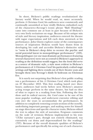Essays on A Christmas Carol16
In short, Dickens’s public readings revolutionized the
literary world. When he would read, or, more accurately,
perform A Christmas Carol, his audiences were consistently and
continually astonished at how vividly Dickens embodied each
of the characters—Scrooge’s iconic phrase “Bah! Humbug!”
came into common use at least in part because of Dickens’s
very own lively recitations on stage. Because of his unique mix
of style and literary inspiration, audiences entered the theatre
with vague expectations and left each show awestruck at his
performance. John Glavin explores some of the contemporary
sources of inspiration Dickens would have drawn from in
developing his craft and accredits Dickens’s distinctive style
to “roots in Dickens’s deep drive to recover the psychic and
social potential latent in monopolylogue performance” (103).
Monopolylogues (or one man dramatic performances featuring
several characters) were not as central to Dickens’s approach to
reading as the definition would suggest, but the form did serve
as a source of dramatic style, a style most evident in Dickens’s
performances of A Christmas Carol: his particularly crafted stage
settings and lighting drew crowds out of their theatre seats and
brought them into Scrooge’s dimly lit bedroom on Christmas
Eve.
It is surely not surprising that Dickens’s first public reading
was a performance of his A Christmas Carol, which took place
on 27 December 1853. This first reading lasted over three
hours; audiences had weeks before seen Dickens’s amateur
acting troupe perform in the same theatre, but had no idea
of what to expect in a reading from him. Following the first
show and its radical success, the Carol came to be one of his
most popular readings, and underwent extensive editing and
cuts over the years to accommodate the performances. In
addition to completely removing certain sections of the novella,
underlining important passages, and making notes for himself
on stage directions and specific character traits, Dickens edited
the text to adjust the style of narration. Ferguson comments
on the scale of revisions Dickens implemented to his text:
“[T]he narrator’s part, though not entirely eliminated, was
extensively cut down and depersonalized for the readings”
(737). Because of the overall dramatic qualities of Dickens’s
performances and specifically his acting out of each character,
 