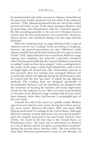 Chris Rollins 17
he minimized the role of the narrator to “distance himself from
the part most readily assumed to be his—that of the authorial
narrator” (738). Distancing himself from the role of the author
proved successful as one of the many strategies Dickens used
in generating what Fitzsimmons calls his “universal appeal.”
He did everything possible to the text of A Christmas Carol to
ensure that his first performance was a powerful, character-
driven success, and continued editing it for the stage until his
final days.
When he would perform on stage, Dickens held a copy of
whatever text he was “reading” from; according to Ferguson,
however, the general perception was that “[Dickens] could
almost certainly have performed without the text open in front
of him” (734). Apart from the text to read from, Dickens’s stage
settings were simplistic, but achieved a precisely calculated
effect. Fitzsimmons holds that the setup for Dickens to perform
a reading “could not have been simpler,” with a reading desk in
the center of the stage, a dark cloth behind him, and a series
of bright lights all around him (36). Fitzsimmons marvels at
how precisely these few settings were arranged; Dickens was
so particular about the lighting during his performances that
he toured with his own “gas man” to adjust the gas lighting
perfectly. The reading desk was designed specifically to
accommodate Dickens, and the backdrop was designed with
the intention of drawing his motions and facial expressions
clearly for the audience to see. After ten years of performing
A Christmas Carol, Dickens’s stage settings had become more
than dramatic tools—they had become a meaningful part of
the story itself.
Towards the end of his career as a public reader, Dickens
agreed to tour America once more, having been there twenty-
five years earlier. Between December 1867 and April 1868
Dickens performed 75 readings in the United States. Although
Dickens’s attitude towards Americans was not entirely positive
given his negative portrayal in his travel book American Notes
(1842), the result of his first trip to the United States, as
Fitzsimmons notes, “his name was as well known in America
as it was in Britain and he was given a tremendous reception”
during this second trip to America (104). The first tickets for
these final American performances went on sale Monday, 18
 