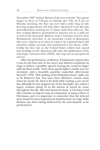 Essays on A Christmas Carol18
November 1867 (before Dickens had even arrived). The queue
began to form at 7:30 pm on Sunday the 17th. At 8 am on
Monday morning, the line was over half a mile long in sub-
freezing temperatures; the box office opened at 9 am that day
and sold tickets nonstop for 11 hours until they sold out. The
first reading Dickens performed in America was to a sold out
crowd of two thousand. Dickens read A Christmas Carol to what
Fitzsimmons describes as an awestruck crowd of Bostonians
who were clueless as to what to expect; he captured their full
attention within seconds and maintained it for hours (104).
Unlike his first visit to the United States, which had caused
hurt feelings on the American side after the publication of his
travelogue American Notes (1842), this trip was an unequivocal
success.
After his performance in Boston, Fitzsimmons reports that
it was for the first time in his career that Dickens remained on
stage to deliver a goodbye speech, leaving the crowd to linger
with his final words: “from these garish lights I vanish now for
evermore, with a heartfelt, grateful, respectful, affectionate
farewell” (179). This reading of his Christmas classic, sadly, was
to be Dickens’s last. Two years later, Dickens’s curtain came
down for good—he died at his desk while writing a new novel,
but although he has stepped out of the limelight, the author’s
legacy remains clearly lit in the dozens of novels he wrote
throughout his life. His time-honored classic A Christmas Carol
will continue to sing its song of compassion as long as there is
Christmas, and it is important to remember that the beloved
story found its most inspirational manifestation on stage while
Dickens was alive—being delivered by the man himself, as he
performed it.
 