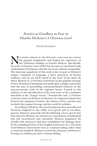 ENGL 498  2010
Avarice as Corollary to Fear in
Charles Dickens’s A Christmas Carol
Frank Gammon
N
o other writer in the English language has seized
the popular imagination and shaped the experience of
the Christmas holidays as Charles Dickens. Specifically,
his work A Christmas Carol (1843) has become so intertwined with
celebrations of Christmas, that the two seem, indeed, inseparable.
The immense popularity of this work is due in part to Dickens’s
unique command of language, a keen awareness of literary
tradition, and an ear finely tuned to the tenor of his times. In
effect, Dickens in A Christmas Carol draws on the populist message
of New Testament Christianity writ small upon a single community
with the aim of prescribing community-based solutions to the
macroeconomic crisis of the eighteen forties. Central to this
endeavor is the identification of the root cause of the conditions
described as the “hungry forties.” Towards this end, A Christmas
Carol was written by Dickens to illustrate the important distinction
between the symptom of avarice, the sickness of fear, and the ways
in which they impact Scrooge and the world he inhabits.
According to Dickens, the social symptoms that most affected
Victorian England in the 1840s were greed and its corollary,
poverty. However powerful and destabilizing a force greed may
have been for Dickens, he viewed it as a functionary of individual
fear left un-tethered and untended. Dickens populated his
novella with characters that best exemplified the damage done
by the unmitigated fear of the English aristocracy. In A Christmas
Carol Dickens characterizes fear as a human failing rather than
a conscious misdeed. Dickens created the character of Ebenezer
Scrooge to embody just such a human failing.
 