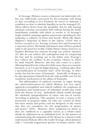 Essays on A Christmas Carol20
In Scrooge, Dickens creates a character not inherently evil,
but one sufficiently concerned for his economic well being
so that, according to Lee Erickson, he strives to maintain a
condition as close to absolute liquidity as can be managed (2).
These efforts derive from the possibility that he will, barring
adequate restraint, accumulate debt without having the funds
immediately available with which to resolve it. In Scrooge’s
single minded campaign against unnecessary spending he also
maintains a coldness of heart and hearth. Much like Dante
Alighieri’s depiction of Satan in the Inferno, (1314) who is
forever encased in ice, Scrooge is frozen first and foremost by
a rejection of love. His family and fiancée have all been pushed
aside in his quest for wealth. Unlike Dante’s Satan, however, as
Stephen Bertman has noticed, Scrooge can achieve salvation
(3). But he can achieve this redemption only by conquering
his fear and by reaching out to his fellow man. Scrooge’s
fear reflects the realities of the economic climate in which
he finds himself. However, this fear also comes at a price.
Allowing himself to be reduced to little more than an economic
function, or as it is put by Edgar Johnson, “nothing other than
a personification of economic man” (273) Scrooge, in other
words, has lost his sense of humanity. Ironically, in doing so,
he also quarantines himself from the only possible cure for his
condition: involvement in the affairs of humanity.
The philosophies of political economy in vogue during
the nineteenth-century—to which Dickens was very much
opposed—exemplified and indeed codified, the symptoms of
acquisition and maintenance of individual wealth that result
from the disease of fear. Individuals obtain wealth through
the wholesale marginalization of entire sub sets of society.
According to Johnson, “The purpose of such a society is the
protection of property rights. Its rules are created by those
who have money and power, and are designed, to the extent
that they are consistent, for the perpetuation of money
and power” (272). However, these symptoms—as much as
they are exhibited in a capitalist society as a whole—must
ideally be addressed on an individual level. In the interest of
communicating the symptoms of the disease in a manner easily
understood, Dickens offers the reader Scrooge, whom Johnson
calls a “curiously fragmentary picture of human nature, who
 