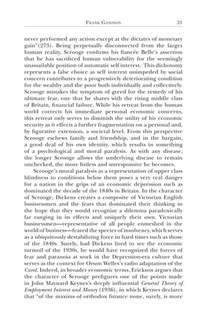 Frank Gammon 21
never performed any action except at the dictates of monetary
gain”(273). Being perpetually disconnected from the larger
human reality, Scrooge confirms his fiancée Belle’s assertion
that he has sacrificed human vulnerability for the seemingly
unassailable position of automatic self interest. This dichotomy
represents a false choice as self interest unimpeded by social
concern contributes to a progressively deteriorating condition
for the wealthy and the poor both individually and collectively.
Scrooge mistakes the symptom of greed for the remedy of his
ultimate fear, one that he shares with the rising middle class
of Britain, financial failure. While his retreat from the human
world corrects his immediate personal economic concerns,
this retreat only serves to diminish the utility of his economic
security as it effects a further fragmentation on a personal and,
by figurative extension, a societal level. From this perspective
Scrooge eschews family and friendship, and in the bargain,
a good deal of his own identity, which results in something
of a psychological and moral paralysis. As with any disease,
the longer Scrooge allows the underlying disease to remain
unchecked, the more listless and unresponsive he becomes.
Scrooge’s moral paralysis as a representation of upper class
blindness to conditions below them poses a very real danger
for a nation in the grips of an economic depression such as
dominated the decade of the 1840s in Britain. In the character
of Scrooge, Dickens creates a composite of Victorian English
businessmen and the fears that dominated their thinking in
the hope that they would recognize a dilemma paradoxically
far ranging in its effects and uniquely their own. Victorian
businessmen—representative of all people enmeshed in the
world of business—feared the specter of insolvency, which serves
as a ubiquitously destabilizing force in hard times such as those
of the 1840s. Surely, had Dickens lived to see the economic
turmoil of the 1930s, he would have recognized the forces of
fear and paranoia at work in the Depression-era culture that
serves as the context for Orson Welles’s radio adaptation of the
Carol. Indeed, in broader economic terms, Erickson argues that
the character of Scrooge prefigures one of the points made
in John Maynard Keynes’s deeply influential General Theory of
Employment Interest and Money (1936), in which Keynes declares
that “of the maxims of orthodox finance none, surely, is more
 