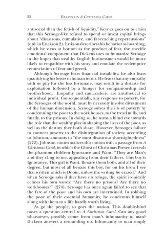 Essays on A Christmas Carol22
antisocial than the fetish of liquidity.” Keynes goes on to claim
that this Scrooge-like refusal to spend or invest capital brings
about “disastrous, cumulative, and far-reaching repercussions”
(qtd. in Erickson 2). Erikson describes this behavior as hoarding,
which he views at bottom as the product of fear, the specific
emotional component that Dickens uses to humanize Scrooge
in the hopes that wealthy English businessmen would be more
likely to empathize with his story and emulate the redemptive
renunciation of fear and greed.
Although Scrooge fears financial instability, he also fears
quantifying his losses in human terms. He fears that any empathy
with or pity for the less fortunate, may result in a distaste for
exploitation followed by a hunger for companionship and
brotherhood. Empathy and camaraderie are antithetical to
individual profit. Consequentially, any response to poverty, for
the Scrooges of the world, must by necessity involve divestment
of the human dimension. Scrooge solves the ills of poverty by
condemning the poor to the work houses, to the tread mills, and
finally, to the prisons. In doing so, he turns a blind eye towards
the role that the wealthy play in shaping the lives of the poor, as
well as the destiny they both share. However, Scrooges failure
to connect poverty to the disintegration of society, according
to Johnson, amounts to “the most disastrous shortsightedness”
(272). Johnson contextualizes this notion with a passage from A
Christmas Carol, in which the Ghost of Christmas Present reveals
the phantom children Ignorance and Want: “They are Man’s
and they cling to me, appealing from their fathers. This boy is
Ignorance. This girl is Want. Beware them both, and all of their
degree, but most of all beware this boy, for on his brow I see
that written which is Doom, unless the writing be erased.” And
when Scrooge asks if they have no refuge, the spirit ironically
echoes his own words: “Are there no prisons? Are there no
workhouses?” (274). Scrooge has once again failed to see that
the fate of the poor and his own are intertwined. In robbing
the poor of their essential humanity, he condemns himself
along with them to a life hardly worth living.
As go the people, so goes the nation. This double-bind
poses a question central to A Christmas Carol. Can any good
whatsoever, possibly come from man’s inhumanity to man?
Dickens answers a resounding no. Inhumanity to man simply
 