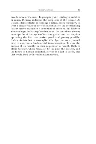 Frank Gammon 23
breeds more of the same. In grappling with this larger problem
or cause, Dickens addresses the symptoms of the disease. As
Dickens demonstrates in Scrooge’s retreat from humanity, to
treat a disease without any consideration for the contributing
factors merely maintains a condition of infirmity. But Dickens
also sees hope. In Scrooge’s redemption, Dickens shows the way
to escape the vicious cycle of fear and greed, one that requires
uprooting the fear that makes greed and poverty possible.
Dickens insists that to accomplish this objective, society would
have to undergo a fundamental transformation. To cure the
myopia of the wealthy in their acquisition of wealth, Dickens
offers Scrooge, whose visitation by the past, the present, and
the future of human conditions serves as a call to vision, one
that would cure both symptom and disease.
 