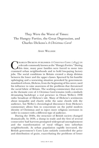ENGL 498  2010
They Were the Worst of Times:
The Hungry Forties, the Great Depression, and
Charles Dickens’s A Christmas Carol
Andy Willhide
C
harles Dickens published A Christmas Carol (1843) in
a decade commonly known as the “Hungry Forties.” During
this time, many poor families were forced to move into
crammed urban neighborhoods and to hold low-paying factory
jobs. The social conditions in Britain created a sharp division
between the lower and the upper classes. Spurned by his humble
upbringing and a worsening situation provoked by government-
mandated reform, Dickens, from the beginning of his career, used
his influence to raise awareness of the problems that threatened
the social fabric of Britain. The scathing commentary that serves
as the thematic core of A Christmas Carol remains (with a similarly
devastating backdrop) a real presence in Orson Welles’s 1938
radio broadcast of Dickens’s tale. Many of Dickens’s sentiments
about inequality and charity strike the same chords with the
audience, but Welles’s chronological disconnect from Dickens’s
commentary allows him to concentrate on the joyful modern
identity of Christmas and to inject more religious overtones in
order to connect with a different type of audience.
During the 1840s, the structure of British society changed
dramatically. In 1839, a slump in trade and the first of several
consecutive bad harvests prompted widespread unemployment
and the transformation of rural villages into suburban
neighborhoods. As urban population rapidly increased, the
British government’s Corn Laws unfairly controlled the price
and distribution of grain, exacerbating the problems of lower
 