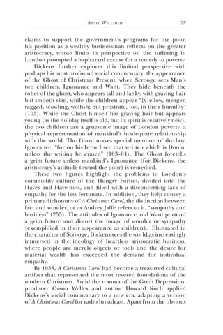 Andy Willhide 27
claims to support the government’s programs for the poor,
his position as a wealthy businessman reflects on the greater
aristocracy, whose limits in perspective on the suffering in
London prompted a haphazard excuse for a remedy to poverty.
Dickens further explores this limited perspective with
perhaps his most profound social commentary: the appearance
of the Ghost of Christmas Present, when Scrooge sees Man’s
two children, Ignorance and Want. They hide beneath the
robes of the ghost, who appears tall and lanky, with graying hair
but smooth skin, while the children appear “[y]ellow, meager,
ragged, scowling, wolfish; but prostrate, too, in their humility”
(103). While the Ghost himself has graying hair but appears
young (as the holiday itself is old, but its spirit is relatively new),
the two children are a gruesome image of London poverty, a
physical representation of mankind’s inadequate relationship
with the world. The Ghost makes special mention of the boy,
Ignorance, “for on his brow I see that written which is Doom,
unless the writing be erased” (103–04). The Ghost foretells
a grim future unless mankind’s Ignorance (for Dickens, the
aristocracy’s attitude toward the poor) is remedied.
These two figures highlight the problems in London’s
commodity culture of the Hungry Forties, divided into the
Haves and Have-nots, and filled with a disconcerting lack of
empathy for the less fortunate. In addition, they help convey a
primary dichotomy of A Christmas Carol, the distinction between
fact and wonder, or as Audrey Jaffe refers to it, “sympathy and
business” (255). The attitudes of Ignorance and Want portend
a grim future and distort the image of wonder or sympathy
(exemplified in their appearance as children). Illustrated in
the character of Scrooge, Dickens sees the world as increasingly
immersed in the ideology of heartless aristocratic business,
where people are merely objects or tools and the desire for
material wealth has exceeded the demand for individual
empathy.
By 1938, A Christmas Carol had become a treasured cultural
artifact that represented the most revered foundations of the
modern Christmas. Amid the trauma of the Great Depression,
producer Orson Welles and author Howard Koch applied
Dickens’s social commentary to a new era, adapting a version
of A Christmas Carol for radio broadcast. Apart from the obvious
 