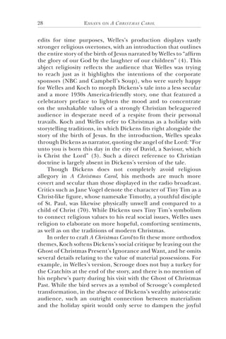 Essays on A Christmas Carol28
edits for time purposes, Welles’s production displays vastly
stronger religious overtones, with an introduction that outlines
the entire story of the birth of Jesus narrated by Welles to “affirm
the glory of our God by the laughter of our children” (4). This
abject religiosity reflects the audience that Welles was trying
to reach just as it highlights the intentions of the corporate
sponsors (NBC and Campbell’s Soup), who were surely happy
for Welles and Koch to morph Dickens’s tale into a less secular
and a more 1930s America-friendly story, one that featured a
celebratory preface to lighten the mood and to concentrate
on the unshakable values of a strongly Christian beleaguered
audience in desperate need of a respite from their personal
travails. Koch and Welles refer to Christmas as a holiday with
storytelling traditions, in which Dickens fits right alongside the
story of the birth of Jesus. In the introduction, Welles speaks
through Dickens as narrator, quoting the angel of the Lord: “For
unto you is born this day in the city of David, a Saviour, which
is Christ the Lord” (3). Such a direct reference to Christian
doctrine is largely absent in Dickens’s version of the tale.
Though Dickens does not completely avoid religious
allegory in A Christmas Carol, his methods are much more
covert and secular than those displayed in the radio broadcast.
Critics such as Jane Vogel denote the character of Tiny Tim as a
Christ-like figure, whose namesake Timothy, a youthful disciple
of St. Paul, was likewise physically unwell and compared to a
child of Christ (70). While Dickens uses Tiny Tim’s symbolism
to connect religious values to his real social issues, Welles uses
religion to elaborate on more hopeful, comforting sentiments,
as well as on the traditions of modern Christmas.
In order to craft A Christmas Carol to fit these more orthodox
themes, Koch softens Dickens’s social critique by leaving out the
Ghost of Christmas Present’s Ignorance and Want, and he omits
several details relating to the value of material possessions. For
example, in Welles’s version, Scrooge does not buy a turkey for
the Cratchits at the end of the story, and there is no mention of
his nephew’s party during his visit with the Ghost of Christmas
Past. While the bird serves as a symbol of Scrooge’s completed
transformation, in the absence of Dickens’s wealthy aristocratic
audience, such an outright connection between materialism
and the holiday spirit would only serve to dampen the joyful
 
