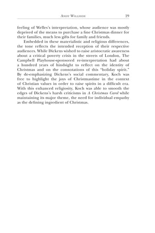 Andy Willhide 29
feeling of Welles’s interpretation, whose audience was mostly
deprived of the means to purchase a fine Christmas dinner for
their families, much less gifts for family and friends.
Embedded in these materialistic and religious differences,
the tone reflects the intended reception of their respective
audiences. While Dickens wished to raise aristocratic awareness
about a critical poverty crisis in the streets of London, The
Campbell Playhouse-sponsored re-interpretation had about
a hundred years of hindsight to reflect on the identity of
Christmas and on the connotations of this “holiday spirit.”
By de-emphasizing Dickens’s social commentary, Koch was
free to highlight the joys of Christmastime in the context
of Christian values in order to raise spirits in a difficult era.
With this enhanced religiosity, Koch was able to smooth the
edges of Dickens’s harsh criticisms in A Christmas Carol while
maintaining its major theme, the need for individual empathy
as the defining ingredient of Christmas.
 