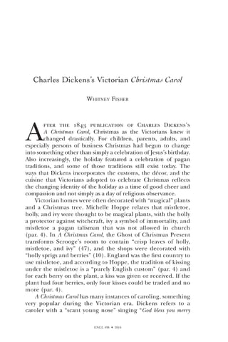 ENGL 498  2010
Charles Dickens’s Victorian Christmas Carol
Whitney Fisher
A
fter the 1843 publication of Charles Dickens’s
A Christmas Carol, Christmas as the Victorians knew it
changed drastically. For children, parents, adults, and
especially persons of business Christmas had begun to change
into something other than simply a celebration of Jesus’s birthday.
Also increasingly, the holiday featured a celebration of pagan
traditions, and some of those traditions still exist today. The
ways that Dickens incorporates the customs, the décor, and the
cuisine that Victorians adopted to celebrate Christmas reflects
the changing identity of the holiday as a time of good cheer and
compassion and not simply as a day of religious observance.
Victorian homes were often decorated with “magical” plants
and a Christmas tree. Michelle Hoppe relates that mistletoe,
holly, and ivy were thought to be magical plants, with the holly
a protector against witchcraft, ivy a symbol of immortality, and
mistletoe a pagan talisman that was not allowed in church
(par. 4). In A Christmas Carol, the Ghost of Christmas Present
transforms Scrooge’s room to contain “crisp leaves of holly,
mistletoe, and ivy” (47), and the shops were decorated with
“holly sprigs and berries” (10). England was the first country to
use mistletoe, and according to Hoppe, the tradition of kissing
under the mistletoe is a “purely English custom” (par. 4) and
for each berry on the plant, a kiss was given or received. If the
plant had four berries, only four kisses could be traded and no
more (par. 4).
A Christmas Carol has many instances of caroling, something
very popular during the Victorian era. Dickens refers to a
caroler with a “scant young nose” singing “God bless you merry
 