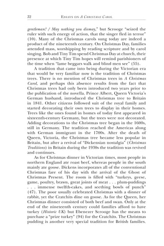 Essays on A Christmas Carol32
gentleman! / May nothing you dismay,” but Scrooge “seized the
ruler with such energy of action, that the singer fled in terror”
(10). Many of the Christmas carols sung today are indeed a
product of the nineteenth century. On Christmas Day, families
attended mass, worshipping by reading scripture and by carol
singing. Bob and Tiny Tim spend Christmas Day at church, their
presence at which Tiny Tim hopes will remind parishioners of
the time when “lame beggars walk and blind men see” (55).
A tradition that came into being during the Victorian era
that would be very familiar now is the tradition of Christmas
trees. There is no mention of Christmas trees in A Christmas
Carol, and perhaps this absence results from the fact that
Christmas trees had only been introduced two years prior to
the publication of the novella. Prince Albert, Queen Victoria’s
German husband, introduced the Christmas tree to Britain
in 1841. Other citizens followed suit of the royal family and
started decorating their own trees to display in their homes.
Trees like the ones found in homes of today first appeared in
sixteenth-century Germany, but the trees were not decorated.
Adding decorations to the Christmas tree began in the 1600s,
still in Germany. The tradition reached the Americas along
with German immigrant in the 1700s. After the death of
Queen, Victoria, the Christmas tree became less popular in
Britain, but after a revival of “Dickensian nostalgia” (Christmas
Traditions) in Britain during the 1930s the tradition was revived
and continues.
As for Christmas dinner in Victorian times, most people in
northern England ate roast beef, whereas people in the south
mainly ate goose. Dickens incorporates all of the conventional
Christmas fare of his day with the arrival of the Ghost of
Christmas Present. The room is filled with “turkeys, geese,
game, poultry, brawn, great joints of meat . . . plum-puddings
. . . immense twelfth-cakes, and seething bowls of punch”
(47). The poor usually celebrated Christmas with a dinner of
rabbit, yet the Cratchits dine on goose. As for the Queen, her
Christmas dinner consisted of both beef and swan. Only at the
end of the nineteenth century could families afford to have
turkey (Historic UK) but Ebenezer Scrooge has the means to
purchase a “prize turkey” (94) for the Cratchits. The Christmas
pudding is another very special tradition for British families.
 