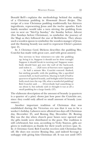 Whitney Fisher 33
Donald Bell’s explains the methodology behind the making
of a Christmas pudding in Homemade Dessert Recipes. The
recipe of a true Christmas pudding traditionally has thirteen
ingredients, representing Jesus and the twelve apostles. Each
family member would take a turn stirring the pudding from
east to west on “Stir-Up Sunday,” the Sunday before Advent
(five Sundays before Christmas), to symbolize the journey of
the Magi as they followed the star of Bethlehem. They always
used a wooden spoon to symbolize the wooden manger of Jesus,
and the flaming brandy was used to represent Christ’s passion
(par. 2).
In A Christmas Carol, Dickens describes the pudding Mrs.
Cratchit has made with great care, and with great anxiety:
Too nervous to bear witnesses—to take the pudding
up, bring it in. Suppose it should not be done enough!
Suppose it should break in turning out! Suppose some-
body should have got over the wall of the back-yard,
and stolen it. . . . [A]ll sorts of horrors were supposed.
. . . In half a minute Mrs. Cratchit entered: flushed,
but smiling proudly: with the pudding, like a speckled
cannon-ball, so hard and firm, blazing in half of half-a-
quartern of ignited brandy, and bedight with Christmas
holly stuck into the top. Oh, what a wonderful pudding!
Bob Cratchit said. . . . [E]verybody had something to
say about it, but nobody said or thought it was at all a
small pudding for a large family (57).
The elaborate description of the amount of brandy (a quartern
is a quarter of a pint) shows just how poor the Cratchits are,
since they could only afford so small amount of brandy (one
ounce).
Another important tradition of Christmas that was
established during the Victorian era was that it was to be a
worker’s holiday. Laborers were allotted two days off: Christmas
day, December 25, and Boxing Day, December 26. Boxing
Day was the day when church poor boxes were opened and
the gifts inside were distributed to the poor. The tradition is
still celebrated, but now, according to Vicky Stayton, gifts are
given to tradesmen as thanks for their yearly services (par. 4).
In A Christmas Carol, Bob Cratchit receives only Christmas Day
off. He does not receive Boxing Day, and indeed Scrooge is
unhappy with giving him Christmas off. It was not until 1871
 