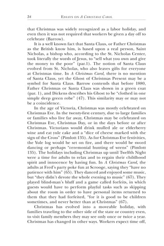 Essays on A Christmas Carol34
that Christmas was widely recognized as a labor holiday, and
even then it was not required that workers be given a day off to
celebrate (Barrow).
It is a well known fact that Santa Claus, or Father Christmas
as the British know him, is based upon a real person, Saint
Nicholas, a bishop who, according to the St. Nicholas Center,
took literally the words of Jesus, to “sell what you own and give
the money to the poor” (par.1). The notion of Santa Claus
evolved from St. Nicholas, who also leaves gifts for everyone
at Christmas time. In A Christmas Carol, there is no mention
of Santa Claus, yet the Ghost of Christmas Present may be a
symbol for Santa Claus. Barrow contends that before 1880,
Father Christmas or Santa Claus was shown in a green coat
(par. 1), and Dickens describes his Ghost to be “clothed in one
simple deep green robe” (47). This similarity may or may not
be a coincidence.
In the age of Victoria, Christmas was mostly celebrated on
Christmas Eve. In the twenty-first century, due to large families
or families who live far away, Christmas may be celebrated on
Christmas Eve, Christmas Day, or in the days before or after
Christmas. Victorians would drink mulled ale or elderberry
wine and eat yule cake and a “dice of cheese marked with the
sign of the Cross” (Pimlott 135). As for Christmas Eve festivities,
the Yule log would be set on fire, and there would be sword
dancing or perhaps “ceremonial hunting of wrens” (Pimlott
135). The holidays including Christmas up until Twelfth Night
were a time for adults to relax and to regain their childhood
spirit and innocence by having fun. In A Christmas Carol, the
adults at Fred’s party poke fun at Scrooge, saying they “have no
patience with him” (65). They danced and enjoyed some music,
but “they didn’t devote the whole evening to music” (67). They
played blind-man’s bluff and a game called forfeits, in which
guests would have to perform playful tasks such as skipping
about the room in order to have personal items returned to
them that they had forfeited, “for it is good to be children
sometimes, and never better than at Christmas” (67).
Christmas has evolved into a moveable holiday, with
families traveling to the other side of the state or country even,
to visit family members they may see only once or twice a year.
Christmas has changed in other ways. Workers expect time off,
 