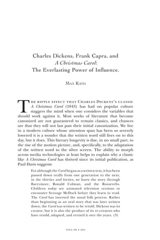 ENGL 498  2010
Charles Dickens, Frank Capra, and
A Christmas Carol:
The Everlasting Power of Influence.
Max Kath
T
he ripple effect that Charles Dickens’s classic
A Christmas Carol (1843) has had on popular culture
staggers the mind when one considers the variables that
should work against it. Most works of literature that become
canonized are not guaranteed to remain classics, and chances
are that they will not last past their initial canonization. We live
in a modern culture whose attention span has been so severely
lowered it is a wonder that the written word still lives on to this
day, but it does. This literary longevity is due, in no small part, to
the rise of the motion picture, and, specifically, to the adaptation
of the written word to the silver screen. The ability to morph
across media technologies at least helps to explain why a classic
like A Christmas Carol has thrived since its initial publication, as
Paul Davis suggests:
For although the Carol began as a written text, it has been
passed down orally from one generation to the next,
in the thirties and forties, we knew the story through
Barrymore, Ronald Colman, and the Roosevelts.
Children today see animated television versions or
encounter Scrooge McDuck before they learn to read.
The Carol has inverted the usual folk process. Rather
than beginning as an oral story that was later written
down, the Carol was written to be retold. Dickens was its
creator, but it is also the product of its re-creators who
have retold, adapted, and revised it over the years. (3)
 