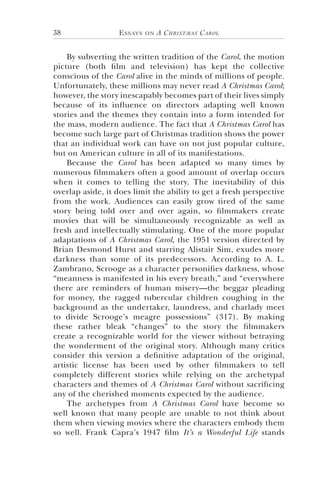 Essays on A Christmas Carol38
By subverting the written tradition of the Carol, the motion
picture (both film and television) has kept the collective
conscious of the Carol alive in the minds of millions of people.
Unfortunately, these millions may never read A Christmas Carol;
however, the story inescapably becomes part of their lives simply
because of its influence on directors adapting well known
stories and the themes they contain into a form intended for
the mass, modern audience. The fact that A Christmas Carol has
become such large part of Christmas tradition shows the power
that an individual work can have on not just popular culture,
but on American culture in all of its manifestations.
Because the Carol has been adapted so many times by
numerous filmmakers often a good amount of overlap occurs
when it comes to telling the story. The inevitability of this
overlap aside, it does limit the ability to get a fresh perspective
from the work. Audiences can easily grow tired of the same
story being told over and over again, so filmmakers create
movies that will be simultaneously recognizable as well as
fresh and intellectually stimulating. One of the more popular
adaptations of A Christmas Carol, the 1951 version directed by
Brian Desmond Hurst and starring Alistair Sim, exudes more
darkness than some of its predecessors. According to A. L.
Zambrano, Scrooge as a character personifies darkness, whose
“meanness is manifested in his every breath,” and “everywhere
there are reminders of human misery—the beggar pleading
for money, the ragged tubercular children coughing in the
background as the undertaker, laundress, and charlady meet
to divide Scrooge’s meagre possessions” (317). By making
these rather bleak “changes” to the story the filmmakers
create a recognizable world for the viewer without betraying
the wonderment of the original story. Although many critics
consider this version a definitive adaptation of the original,
artistic license has been used by other filmmakers to tell
completely different stories while relying on the archetypal
characters and themes of A Christmas Carol without sacrificing
any of the cherished moments expected by the audience.
The archetypes from A Christmas Carol have become so
well known that many people are unable to not think about
them when viewing movies where the characters embody them
so well. Frank Capra’s 1947 film It’s a Wonderful Life stands
 