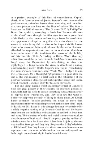 Max Kath 39
as a perfect example of this kind of embodiment. Capra’s
classic film features one of James Stewart’s most memorable
performances, a timeless lesson about mortality, and the effect
that one person can have on the lives of others. The film is
based on the 1943 short story “The Greatest Gift” by Phillip Van
Doren Stern, which, according to Davis, has “few resemblances
to the Carol” even though the film does feature a great deal
of similarity to the themes and concepts from Dickens’s text:
the appearance of spirits to guide the main character, the
same character being able to witness the impact his life has on
those who surround him, and, ultimately, the main character
afforded the opportunity to come to the realization that there
is an importance to the traditions that surround the holiday
and his own life (164). According to Davis, “More than any
other director of the period, Capra helped American audiences
laugh away the Depression by articulating an American
mythology. His films became the visual textbook for a nation
understanding itself” (164). Capra’s interest in remediating
the nation’s woes continued after World War II helped to end
the Depression. It’s a Wonderful Life premiered a year after the
end of the war, making it a vital work in the rebuilding of the
post-war American identity, so it makes perfect sense that Capra
would channel Dickens’s story for his own purposes.
For one thing, Capra’s world was similar to that of Dickens’s:
both saw great poverty in their country for extended periods of
time, both felt the need to create something substantial in order
to express their frustrations, and they both saw the value of
humor to help ease the pain of living in these times. As Russell
Baker contends “‘movies probably can never be more than
entertainments for the child imprisoned in the oldest of us’” (qtd.
in Paroissien 70). Baker in this passage does not necessarily offer
a solely negative reading of A Christmas Carol. Instead he focuses
attention on the individual self-concern imbedded in both film
and story. The elements of satire and social commentary work to
the advantage of both works, but if the piece put the audience’s
minds at ease for a few hours then it has done its job. Audiences
may not like Scrooge, and they may disagree with Bailey’s decision
to kill himself, but they know that these two men have come to
represent a certain aspect of themselves that normally would not
be brought out cathartically in less influential texts.
 
